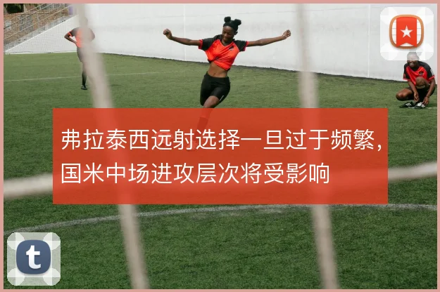 弗拉泰西远射选择一旦过于频繁,国米中场进攻层次将受影响