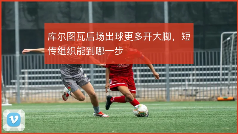 库尔图瓦后场出球更多开大脚,短传组织能到哪一步