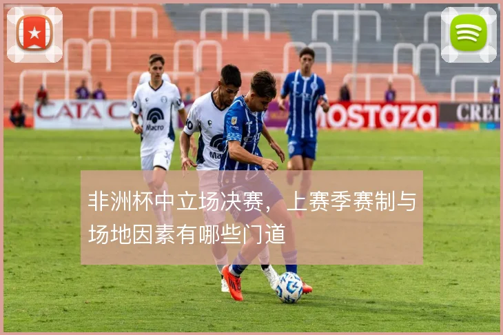 非洲杯中立场决赛,上赛季赛制与场地因素有哪些门道