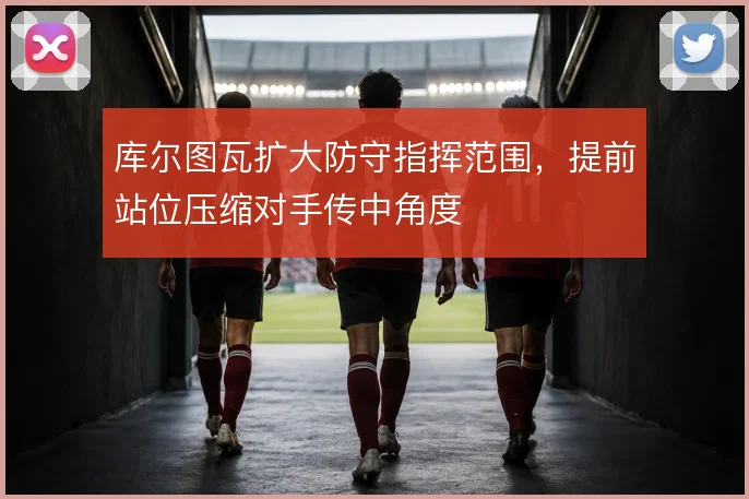 库尔图瓦扩大防守指挥范围,提前站位压缩对手传中角度
