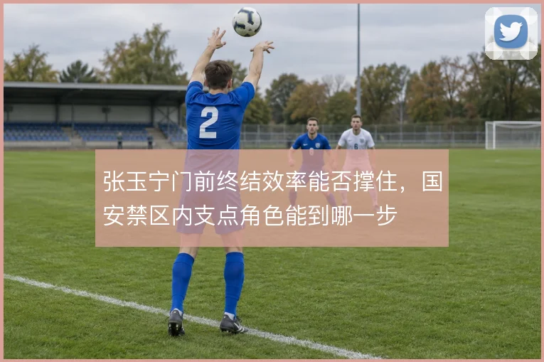 张玉宁门前终结效率能否撑住，国安禁区内支点角色能到哪一步