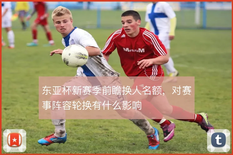 东亚杯新赛季前瞻换人名额,对赛事阵容轮换有什么影响