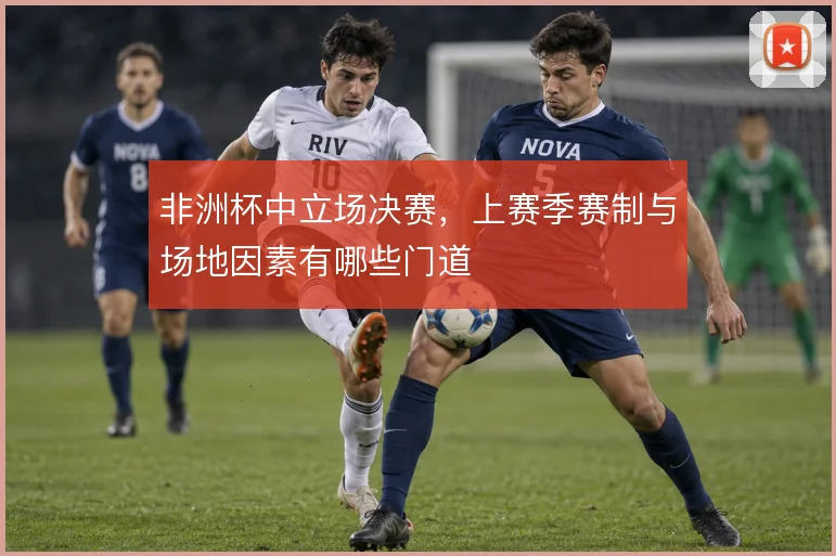 非洲杯中立场决赛,上赛季赛制与场地因素有哪些门道
