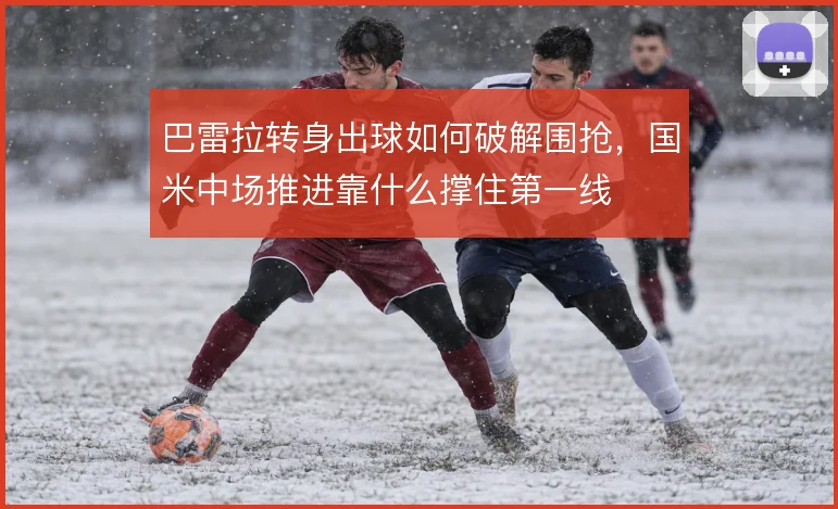 巴雷拉转身出球如何破解围抢，国米中场推进靠什么撑住第一线