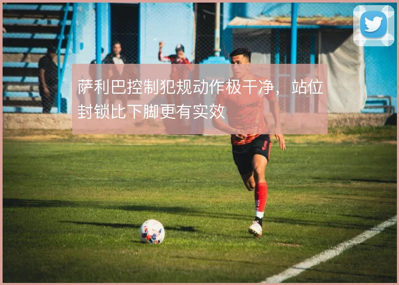 萨利巴控制犯规动作极干净,站位封锁比下脚更有实效