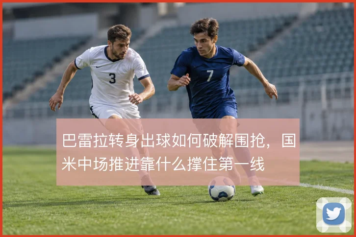巴雷拉转身出球如何破解围抢，国米中场推进靠什么撑住第一线