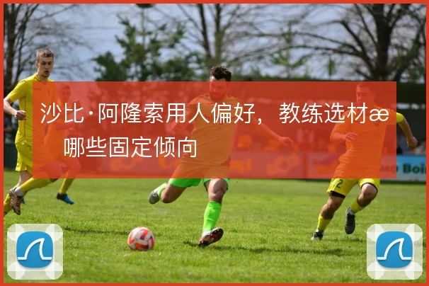沙比·阿隆索用人偏好,教练选材有哪些固定倾向