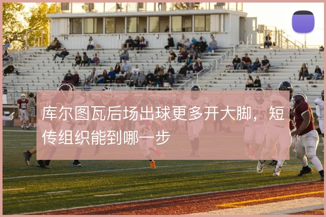 库尔图瓦后场出球更多开大脚,短传组织能到哪一步