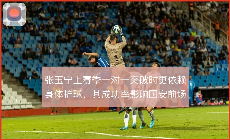 张玉宁上赛季一对一突破时更依赖身体护球,其成功率影响国安前场支点作用
