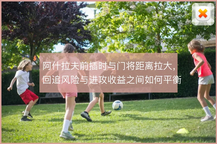 阿什拉夫前插时与门将距离拉大，回追风险与进攻收益之间如何平衡