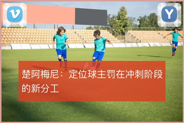 楚阿梅尼:定位球主罚在冲刺阶段的新分工