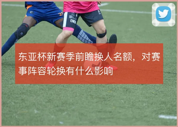 东亚杯新赛季前瞻换人名额,对赛事阵容轮换有什么影响