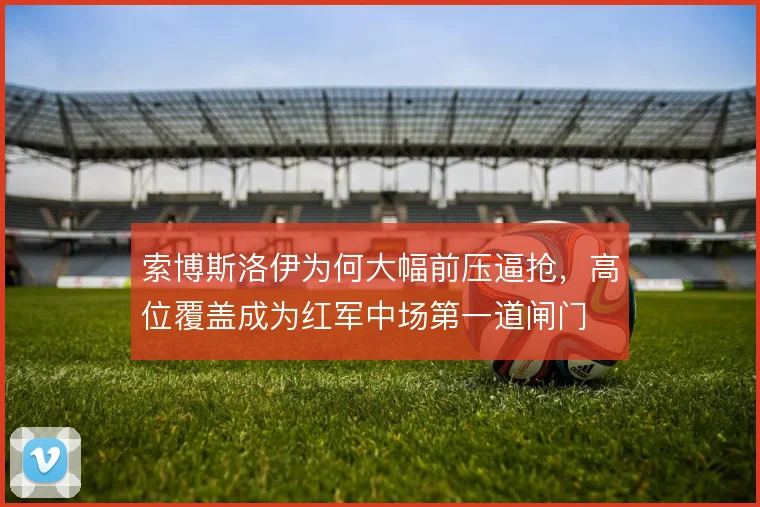 索博斯洛伊为何大幅前压逼抢,高位覆盖成为红军中场第一道闸门