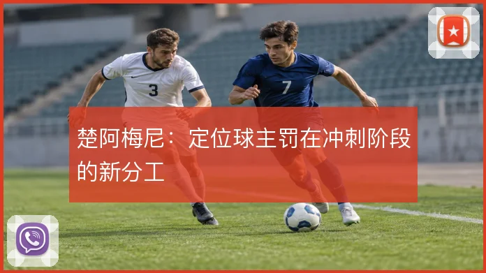楚阿梅尼：定位球主罚在冲刺阶段的新分工