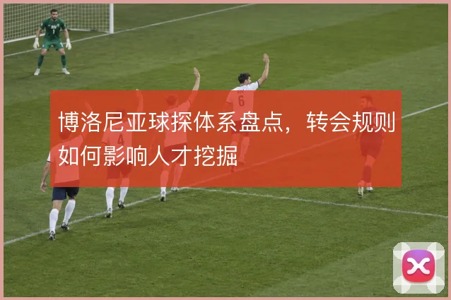 博洛尼亚球探体系盘点,转会规则如何影响人才挖掘