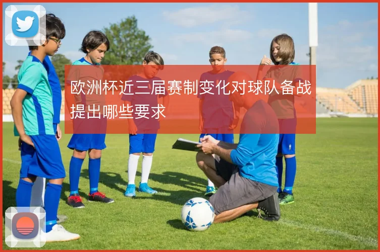 欧洲杯近三届赛制变化对球队备战提出哪些要求